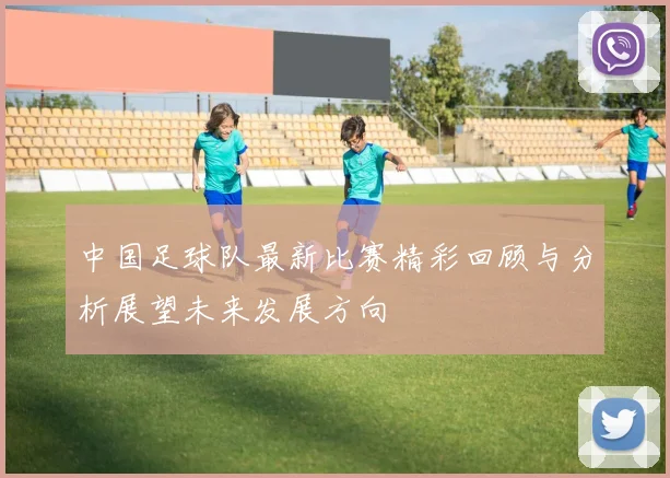 中国足球队最新比赛精彩回顾与分析展望未来发展方向