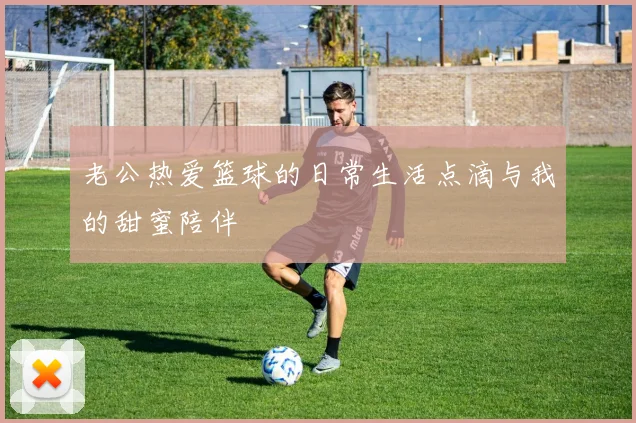 老公热爱篮球的日常生活点滴与我的甜蜜陪伴