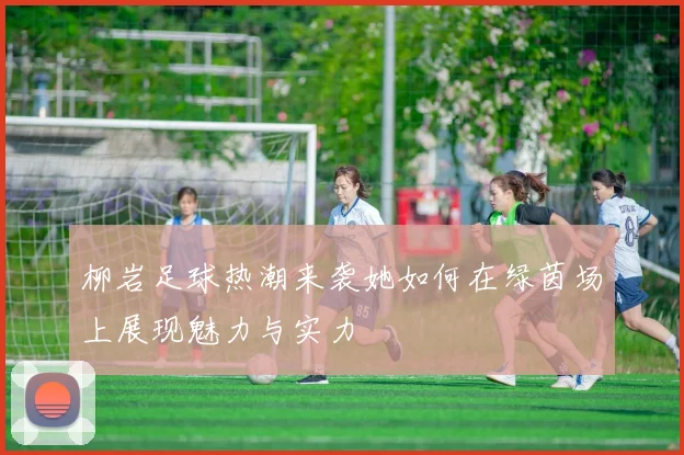 柳岩足球热潮来袭她如何在绿茵场上展现魅力与实力