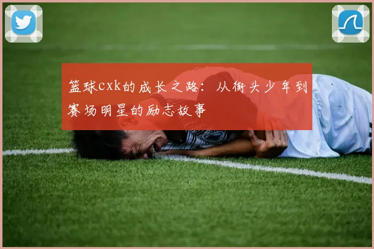 篮球cxk的成长之路：从街头少年到赛场明星的励志故事
