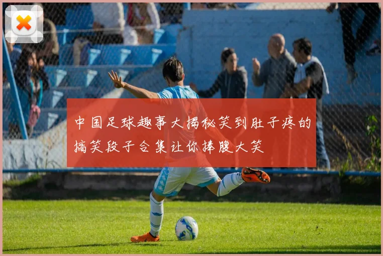 中国足球趣事大揭秘笑到肚子疼的搞笑段子合集让你捧腹大笑