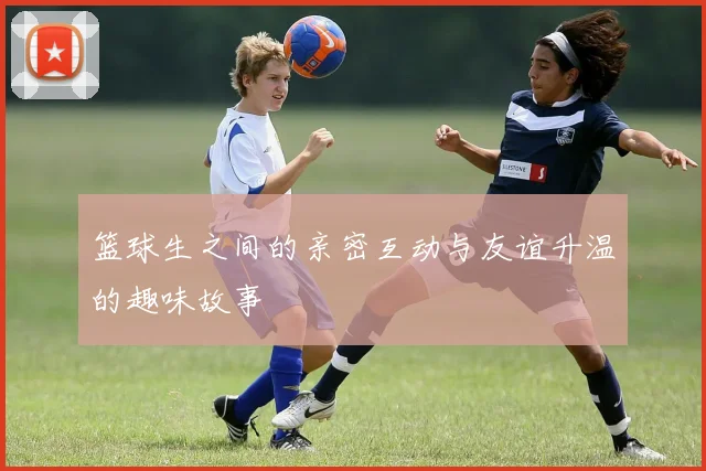 篮球生之间的亲密互动与友谊升温的趣味故事