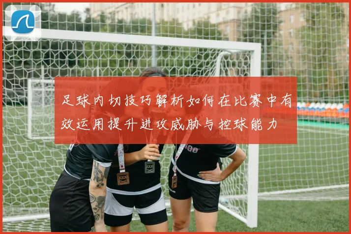 足球内切技巧解析如何在比赛中有效运用提升进攻威胁与控球能力