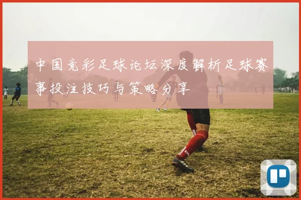 中国竞彩足球论坛深度解析足球赛事投注技巧与策略分享
